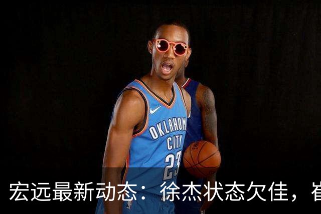 宏远最新动态：徐杰状态欠佳，崔永熙为家乡而战，球队赛后享用靓汤